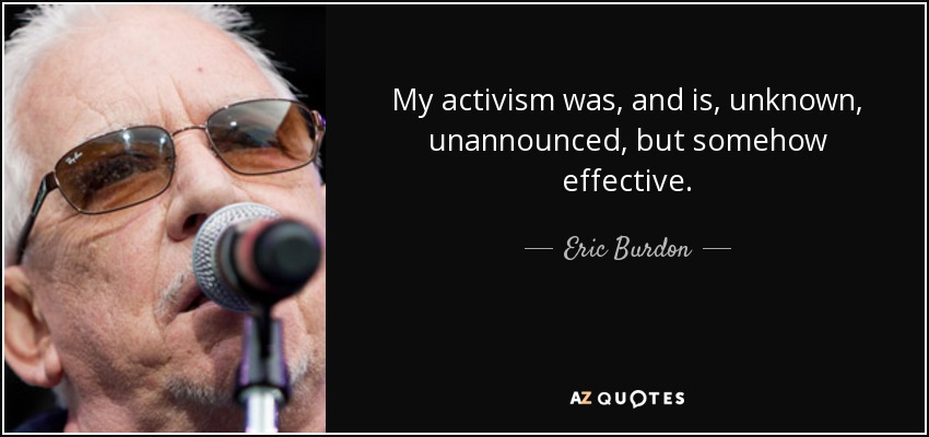 My activism was, and is, unknown, unannounced, but somehow effective. - Eric Burdon