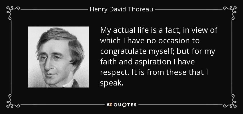 My actual life is a fact, in view of which I have no occasion to congratulate myself; but for my faith and aspiration I have respect. It is from these that I speak. - Henry David Thoreau