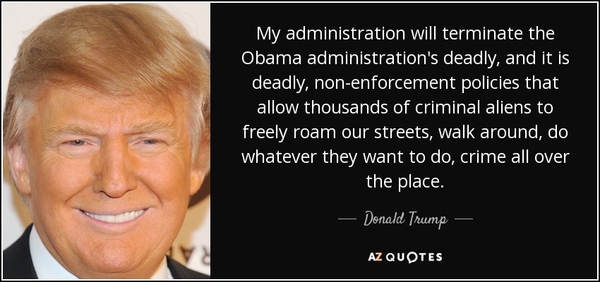 My administration will terminate the Obama administration's deadly, and it is deadly, non-enforcement policies that allow thousands of criminal aliens to freely roam our streets, walk around, do whatever they want to do, crime all over the place. - Donald Trump
