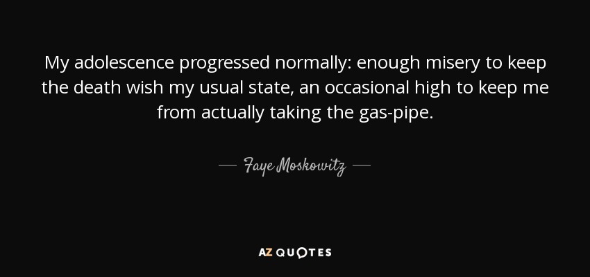 My adolescence progressed normally: enough misery to keep the death wish my usual state, an occasional high to keep me from actually taking the gas-pipe. - Faye Moskowitz