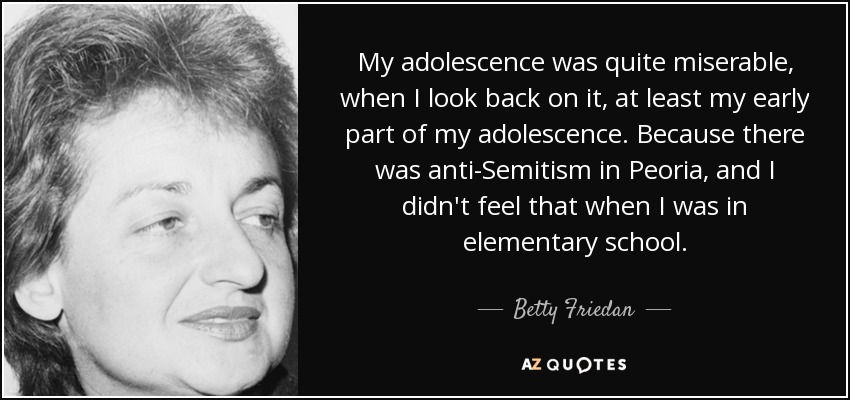 My adolescence was quite miserable, when I look back on it, at least my early part of my adolescence. Because there was anti-Semitism in Peoria, and I didn't feel that when I was in elementary school. - Betty Friedan
