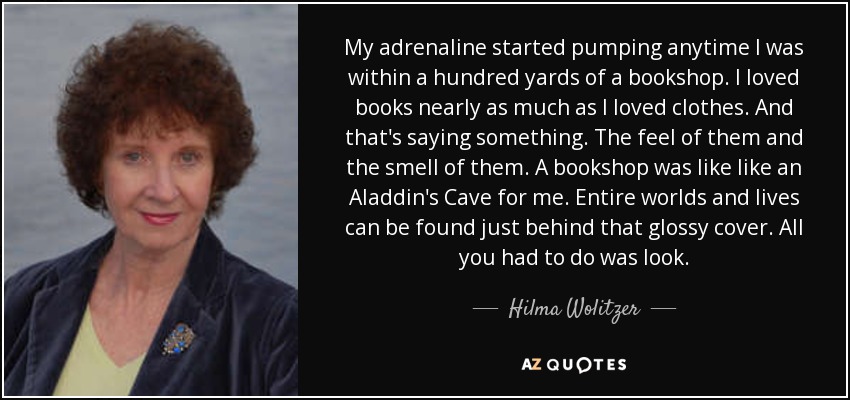 My adrenaline started pumping anytime I was within a hundred yards of a bookshop. I loved books nearly as much as I loved clothes. And that's saying something. The feel of them and the smell of them. A bookshop was like like an Aladdin's Cave for me. Entire worlds and lives can be found just behind that glossy cover. All you had to do was look. - Hilma Wolitzer
