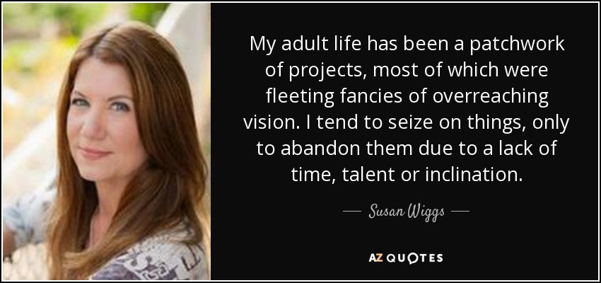 My adult life has been a patchwork of projects, most of which were fleeting fancies of overreaching vision. I tend to seize on things, only to abandon them due to a lack of time, talent or inclination. - Susan Wiggs