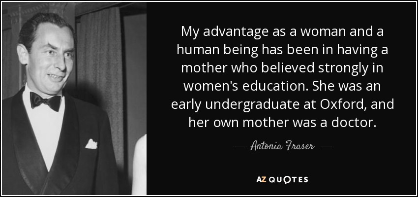 My advantage as a woman and a human being has been in having a mother who believed strongly in women's education. She was an early undergraduate at Oxford, and her own mother was a doctor. - Antonia Fraser