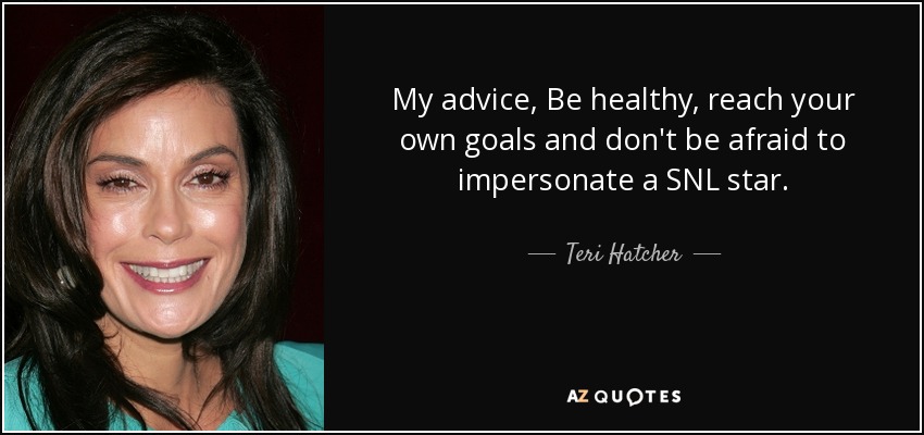 My advice, Be healthy, reach your own goals and don't be afraid to impersonate a SNL star. - Teri Hatcher