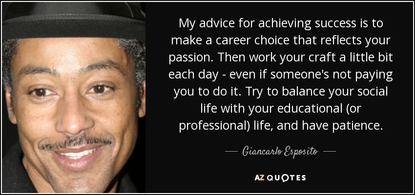 My advice for achieving success is to make a career choice that reflects your passion. Then work your craft a little bit each day - even if someone's not paying you to do it. Try to balance your social life with your educational (or professional) life, and have patience. - Giancarlo Esposito