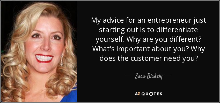 My advice for an entrepreneur just starting out is to differentiate yourself. Why are you different? What’s important about you? Why does the customer need you? - Sara Blakely