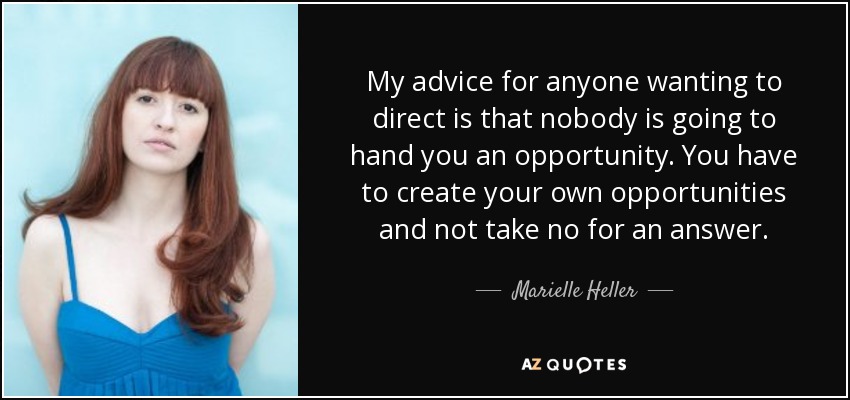 My advice for anyone wanting to direct is that nobody is going to hand you an opportunity. You have to create your own opportunities and not take no for an answer. - Marielle Heller
