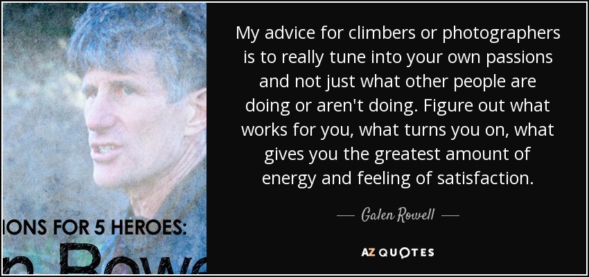 My advice for climbers or photographers is to really tune into your own passions and not just what other people are doing or aren't doing. Figure out what works for you, what turns you on, what gives you the greatest amount of energy and feeling of satisfaction. - Galen Rowell
