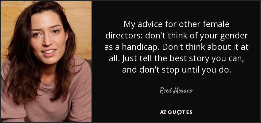 My advice for other female directors: don't think of your gender as a handicap. Don't think about it at all. Just tell the best story you can, and don't stop until you do. - Reed Morano
