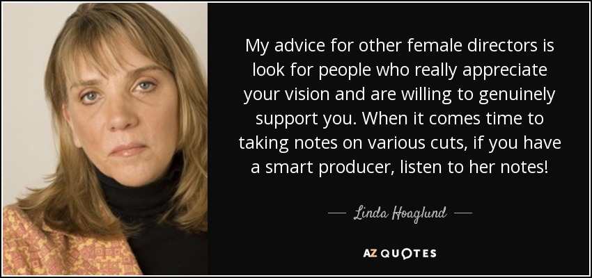 My advice for other female directors is look for people who really appreciate your vision and are willing to genuinely support you. When it comes time to taking notes on various cuts, if you have a smart producer, listen to her notes! - Linda Hoaglund