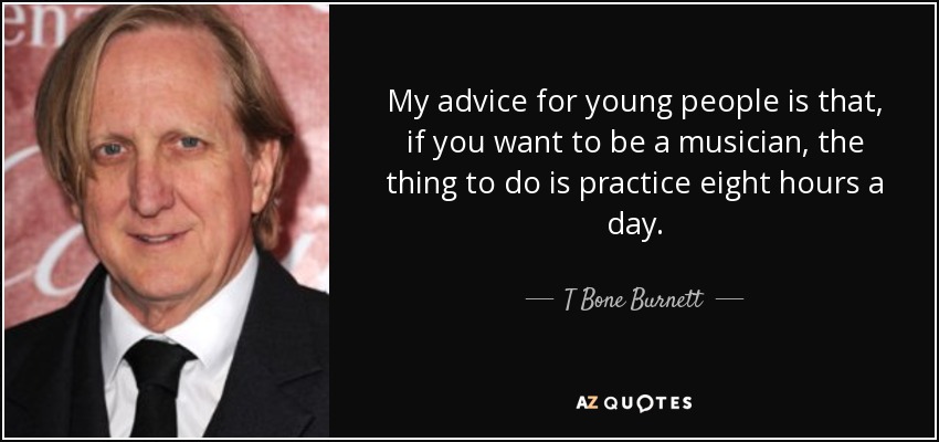 My advice for young people is that, if you want to be a musician, the thing to do is practice eight hours a day. - T Bone Burnett