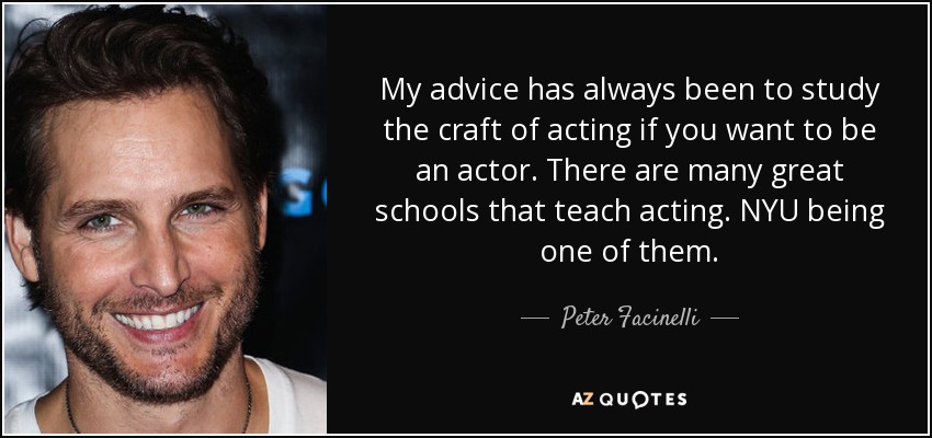 My advice has always been to study the craft of acting if you want to be an actor. There are many great schools that teach acting. NYU being one of them. - Peter Facinelli