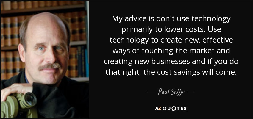 My advice is don't use technology primarily to lower costs. Use technology to create new, effective ways of touching the market and creating new businesses and if you do that right, the cost savings will come. - Paul Saffo