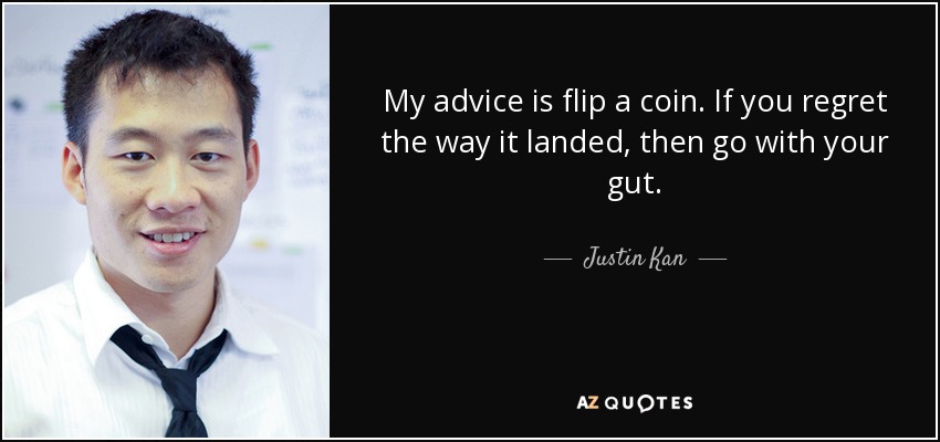 My advice is flip a coin. If you regret the way it landed, then go with your gut. - Justin Kan