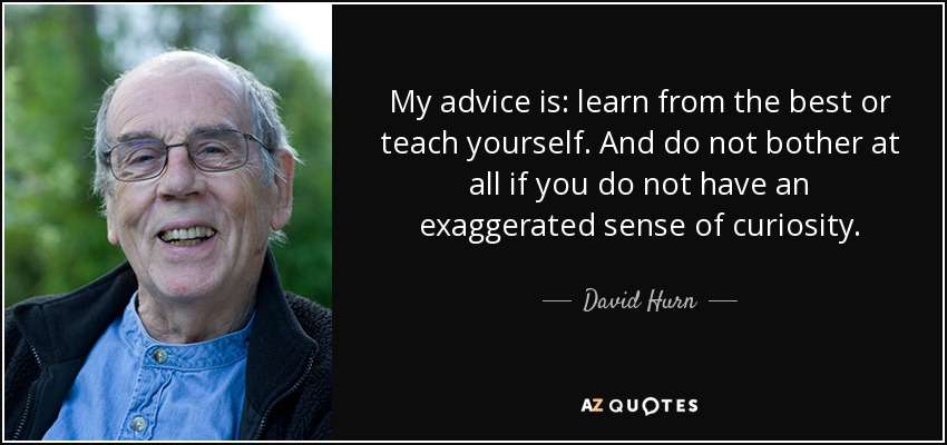 My advice is: learn from the best or teach yourself. And do not bother at all if you do not have an exaggerated sense of curiosity. - David Hurn