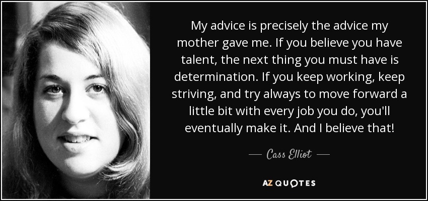 My advice is precisely the advice my mother gave me. If you believe you have talent, the next thing you must have is determination. If you keep working, keep striving, and try always to move forward a little bit with every job you do, you'll eventually make it. And I believe that! - Cass Elliot