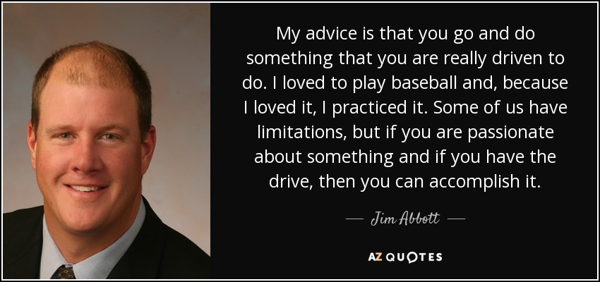 My advice is that you go and do something that you are really driven to do. I loved to play baseball and, because I loved it, I practiced it. Some of us have limitations, but if you are passionate about something and if you have the drive, then you can accomplish it. - Jim Abbott My advice is that you go and do something that you are really driven to do. I loved to play baseball and, because I loved it, I practiced it. Some of us have limitations, but if you are passionate about something and if you have the drive, then you can accomplish it. - Jim Abbott