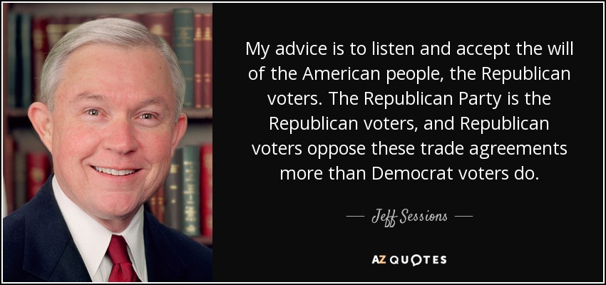My advice is to listen and accept the will of the American people, the Republican voters. The Republican Party is the Republican voters, and Republican voters oppose these trade agreements more than Democrat voters do. - Jeff Sessions