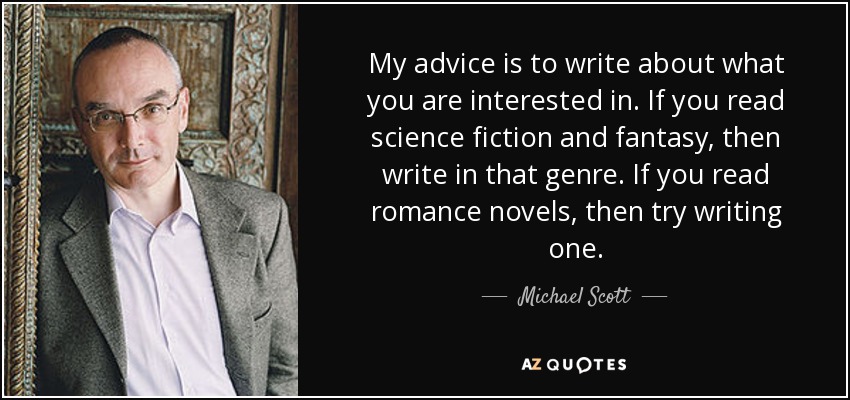 My advice is to write about what you are interested in. If you read science fiction and fantasy, then write in that genre. If you read romance novels, then try writing one. - Michael Scott