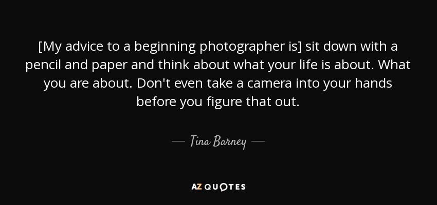 [My advice to a beginning photographer is] sit down with a pencil and paper and think about what your life is about. What you are about. Don't even take a camera into your hands before you figure that out. - Tina Barney