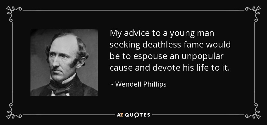 My advice to a young man seeking deathless fame would be to espouse an unpopular cause and devote his life to it. - Wendell Phillips