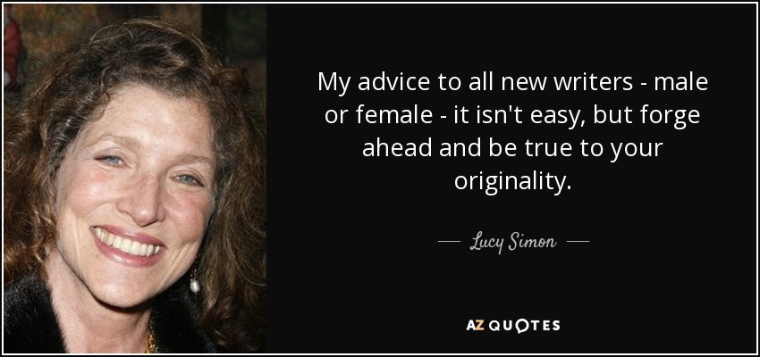 My advice to all new writers - male or female - it isn't easy, but forge ahead and be true to your originality. - Lucy Simon