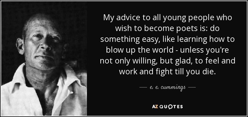 My advice to all young people who wish to become poets is: do something easy, like learning how to blow up the world - unless you're not only willing, but glad, to feel and work and fight till you die. - e. e. cummings