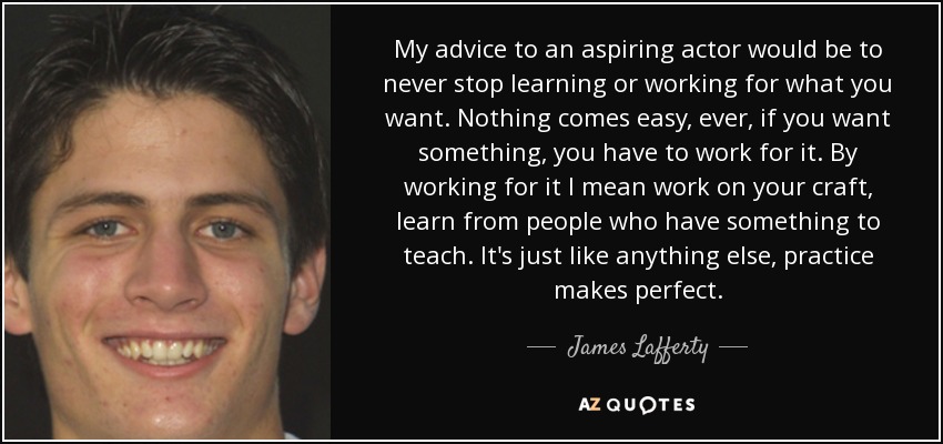 My advice to an aspiring actor would be to never stop learning or working for what you want. Nothing comes easy, ever, if you want something, you have to work for it. By working for it I mean work on your craft, learn from people who have something to teach. It's just like anything else, practice makes perfect. - James Lafferty
