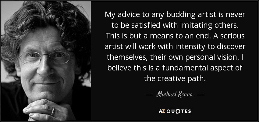 My advice to any budding artist is never to be satisfied with imitating others. This is but a means to an end. A serious artist will work with intensity to discover themselves, their own personal vision. I believe this is a fundamental aspect of the creative path. - Michael Kenna