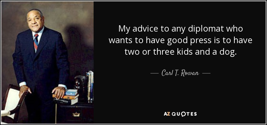 My advice to any diplomat who wants to have good press is to have two or three kids and a dog. - Carl T. Rowan