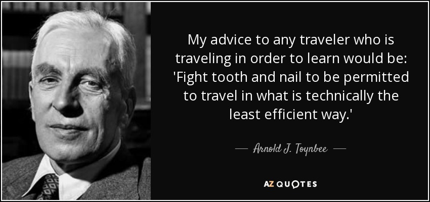 My advice to any traveler who is traveling in order to learn would be: 'Fight tooth and nail to be permitted to travel in what is technically the least efficient way.' - Arnold J. Toynbee