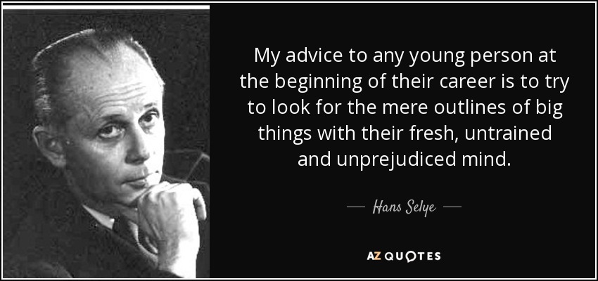 My advice to any young person at the beginning of their career is to try to look for the mere outlines of big things with their fresh, untrained and unprejudiced mind. - Hans Selye