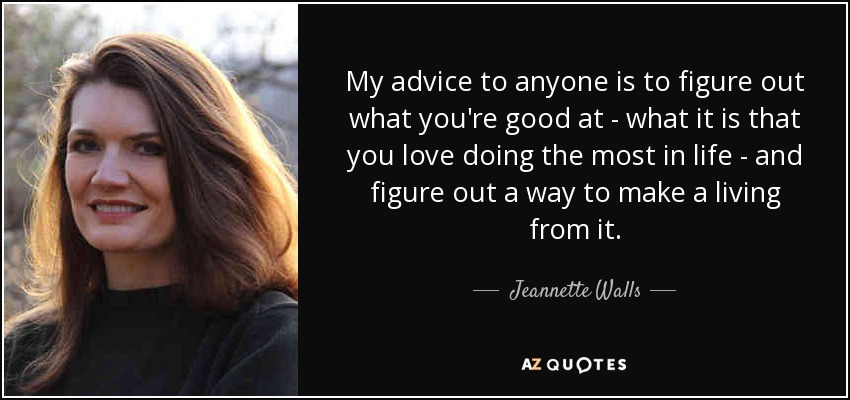 My advice to anyone is to figure out what you're good at - what it is that you love doing the most in life - and figure out a way to make a living from it. - Jeannette Walls
