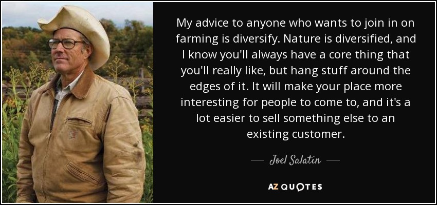 My advice to anyone who wants to join in on farming is diversify. Nature is diversified, and I know you'll always have a core thing that you'll really like, but hang stuff around the edges of it. It will make your place more interesting for people to come to, and it's a lot easier to sell something else to an existing customer. - Joel Salatin