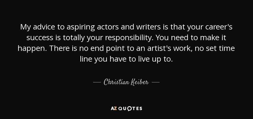 My advice to aspiring actors and writers is that your career's success is totally your responsibility. You need to make it happen. There is no end point to an artist's work, no set time line you have to live up to. - Christian Keiber