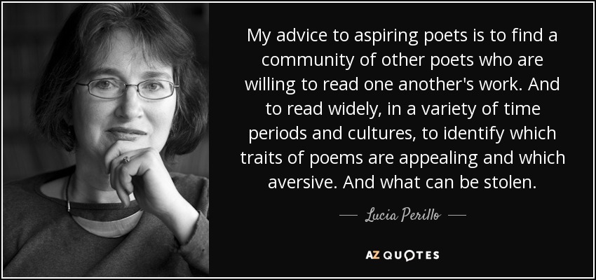 My advice to aspiring poets is to find a community of other poets who are willing to read one another's work. And to read widely, in a variety of time periods and cultures, to identify which traits of poems are appealing and which aversive. And what can be stolen. - Lucia Perillo