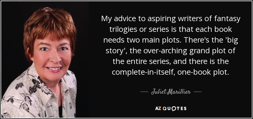 My advice to aspiring writers of fantasy trilogies or series is that each book needs two main plots. There's the 'big story', the over-arching grand plot of the entire series, and there is the complete-in-itself, one-book plot. - Juliet Marillier