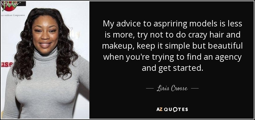 My advice to aspriring models is less is more, try not to do crazy hair and makeup, keep it simple but beautiful when you're trying to find an agency and get started. - Liris Crosse