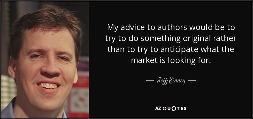My advice to authors would be to try to do something original rather than to try to anticipate what the market is looking for. - Jeff Kinney