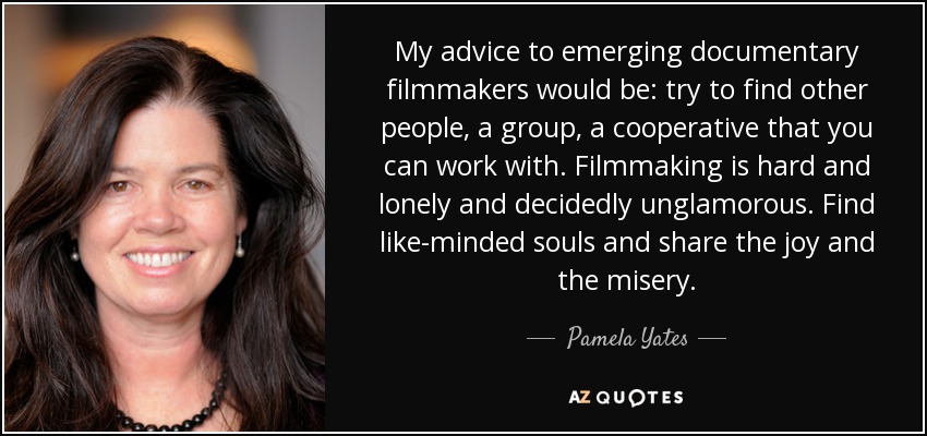 My advice to emerging documentary filmmakers would be: try to find other people, a group, a cooperative that you can work with. Filmmaking is hard and lonely and decidedly unglamorous. Find like-minded souls and share the joy and the misery. - Pamela Yates
