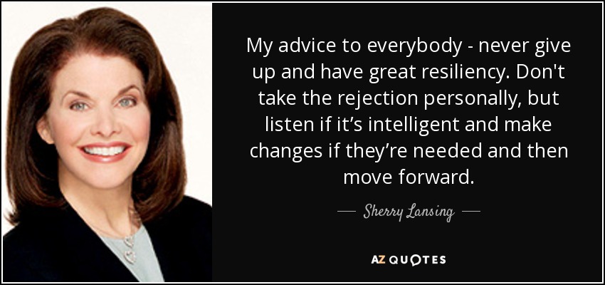 My advice to everybody - never give up and have great resiliency. Don't take the rejection personally, but listen if it’s intelligent and make changes if they’re needed and then move forward. - Sherry Lansing