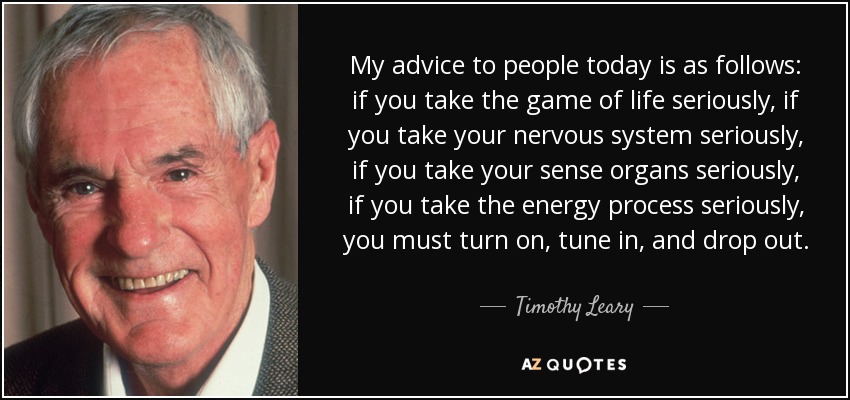 My advice to people today is as follows: if you take the game of life seriously, if you take your nervous system seriously, if you take your sense organs seriously, if you take the energy process seriously, you must turn on, tune in, and drop out. - Timothy Leary