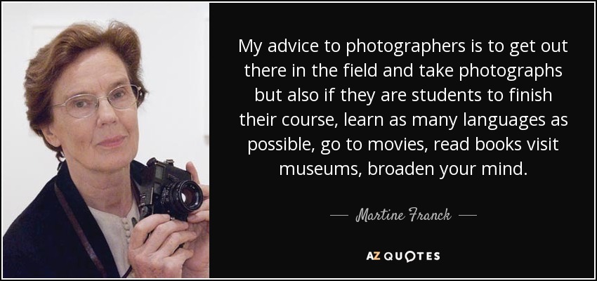 My advice to photographers is to get out there in the field and take photographs but also if they are students to finish their course, learn as many languages as possible, go to movies, read books visit museums, broaden your mind. - Martine Franck