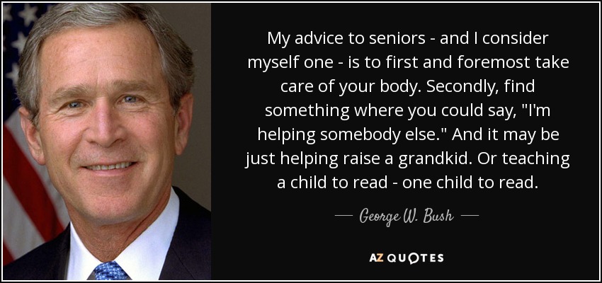 My advice to seniors - and I consider myself one - is to first and foremost take care of your body. Secondly, find something where you could say, 