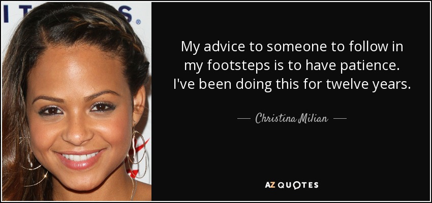 My advice to someone to follow in my footsteps is to have patience. I've been doing this for twelve years. - Christina Milian