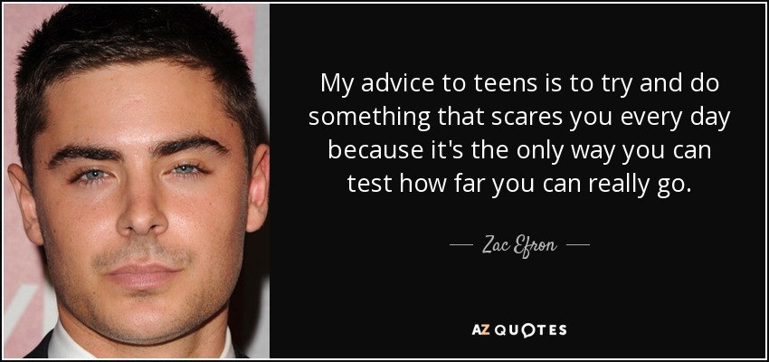 My advice to teens is to try and do something that scares you every day because it's the only way you can test how far you can really go. - Zac Efron