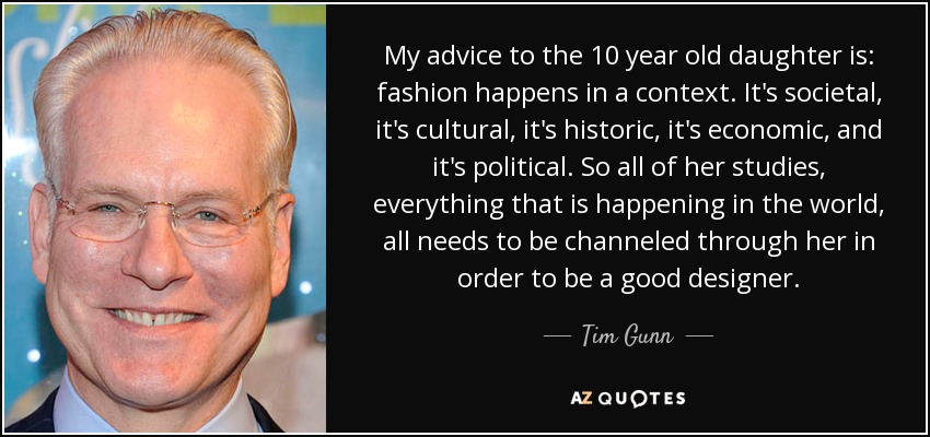 My advice to the 10 year old daughter is: fashion happens in a context. It's societal, it's cultural, it's historic, it's economic, and it's political. So all of her studies, everything that is happening in the world, all needs to be channeled through her in order to be a good designer. - Tim Gunn