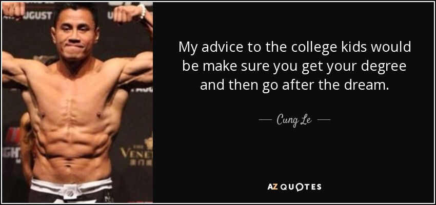 My advice to the college kids would be make sure you get your degree and then go after the dream. - Cung Le