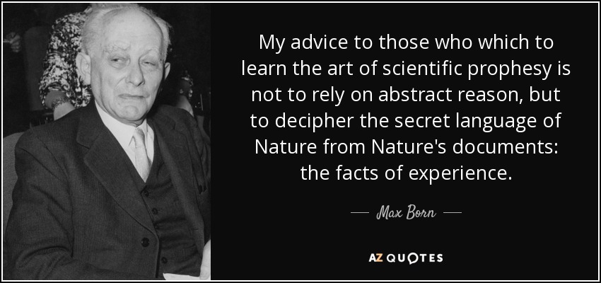 My advice to those who which to learn the art of scientific prophesy is not to rely on abstract reason, but to decipher the secret language of Nature from Nature's documents: the facts of experience. - Max Born